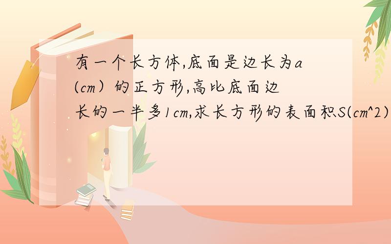 有一个长方体,底面是边长为a(cm）的正方形,高比底面边长的一半多1cm,求长方形的表面积S(cm^2)与a(cm)的