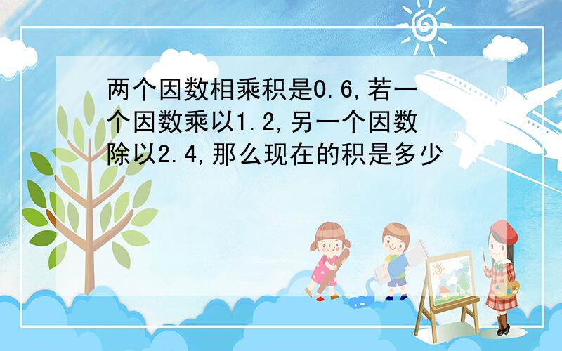 两个因数相乘积是0.6,若一个因数乘以1.2,另一个因数除以2.4,那么现在的积是多少