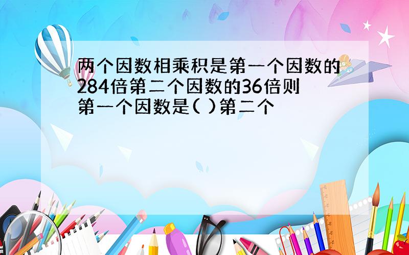 两个因数相乘积是第一个因数的284倍第二个因数的36倍则第一个因数是( )第二个