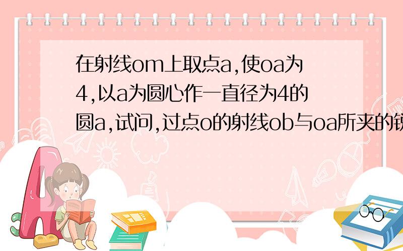 在射线om上取点a,使oa为4,以a为圆心作一直径为4的圆a,试问,过点o的射线ob与oa所夹的锐角取什么时射线OB与