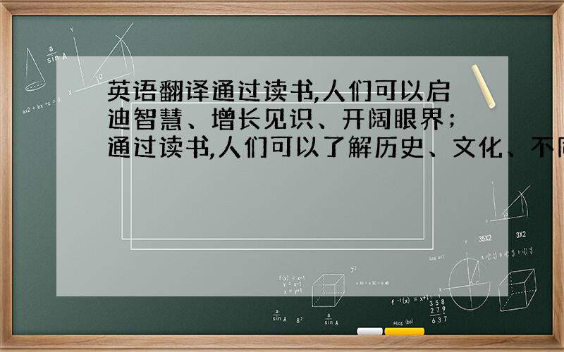 英语翻译通过读书,人们可以启迪智慧、增长见识、开阔眼界；通过读书,人们可以了解历史、文化、不同的风土人情；通过读书,人们