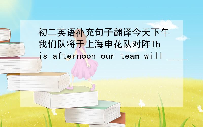 初二英语补充句子翻译今天下午我们队将于上海申花队对阵This afternoon our team will ____