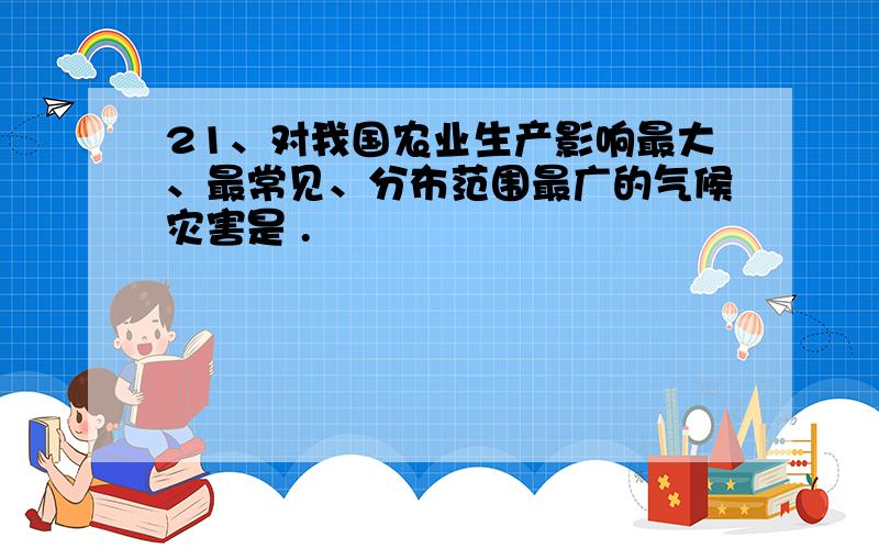 21、对我国农业生产影响最大、最常见、分布范围最广的气候灾害是 .