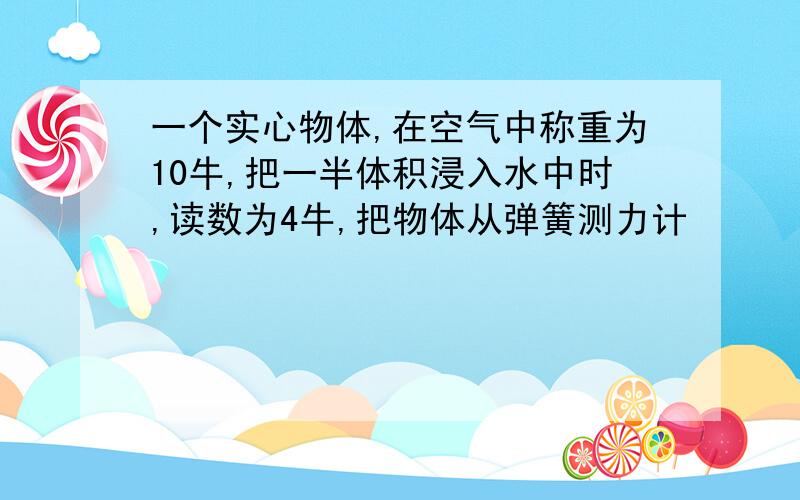 一个实心物体,在空气中称重为10牛,把一半体积浸入水中时,读数为4牛,把物体从弹簧测力计