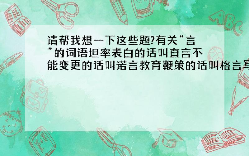 请帮我想一下这些题?有关“言”的词语坦率表白的话叫直言不能变更的话叫诺言教育鞭策的话叫格言写在书前的叫前言诚恳劝告的话叫