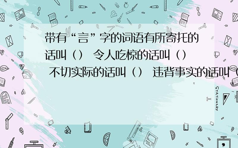 带有“言”字的词语有所寄托的话叫（） 令人吃惊的话叫（） 不切实际的话叫（） 违背事实的话叫（） 教育鞭策的话叫（） 为