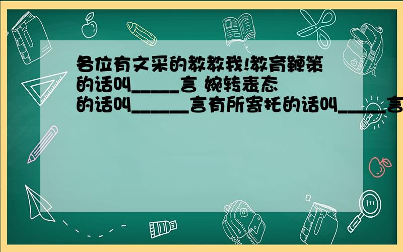 各位有文采的教教我!教育鞭策的话叫_____言 婉转表态的话叫______言有所寄托的话叫_____言 内心真实的话叫_