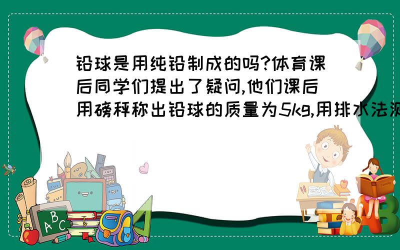 铅球是用纯铅制成的吗?体育课后同学们提出了疑问,他们课后用磅秤称出铅球的质量为5kg,用排水法测得其体积为1000立方厘