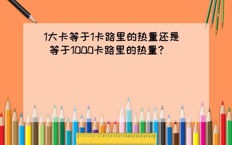 1大卡等于1卡路里的热量还是 等于1000卡路里的热量?