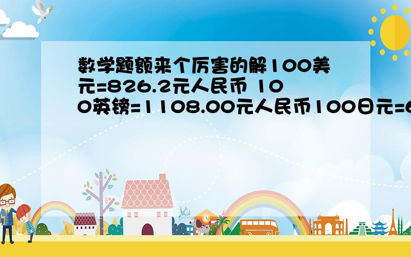 数学题额来个厉害的解100美元=826.2元人民币 100英镑=1108.00元人民币100日元=6.8元人民币 问当天