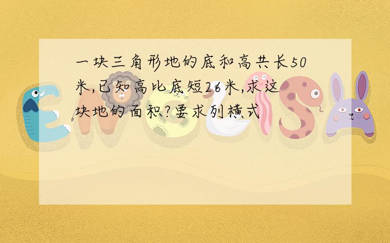 一块三角形地的底和高共长50米,已知高比底短26米,求这块地的面积?要求列横式