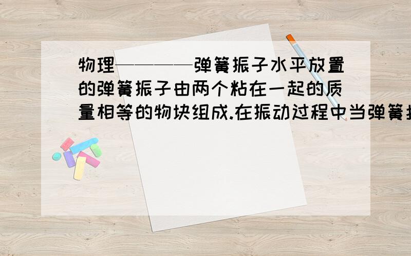 物理————弹簧振子水平放置的弹簧振子由两个粘在一起的质量相等的物块组成.在振动过程中当弹簧拉的最长时,若其中一个物块脱