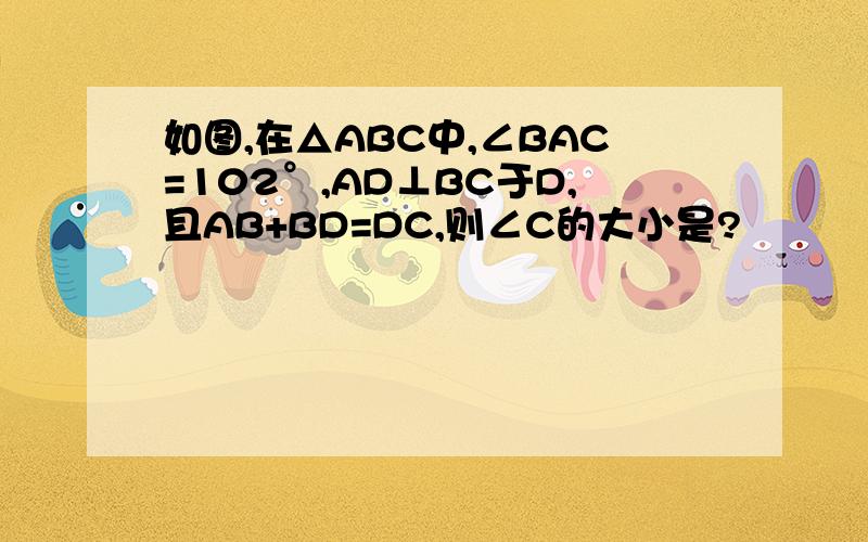 如图,在△ABC中,∠BAC=102°,AD⊥BC于D,且AB+BD=DC,则∠C的大小是?