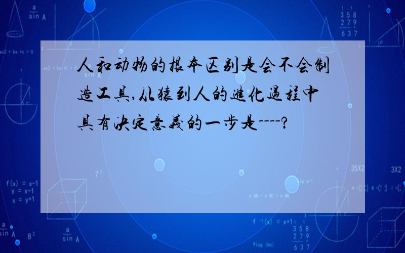 人和动物的根本区别是会不会制造工具,从猿到人的进化过程中具有决定意义的一步是----?