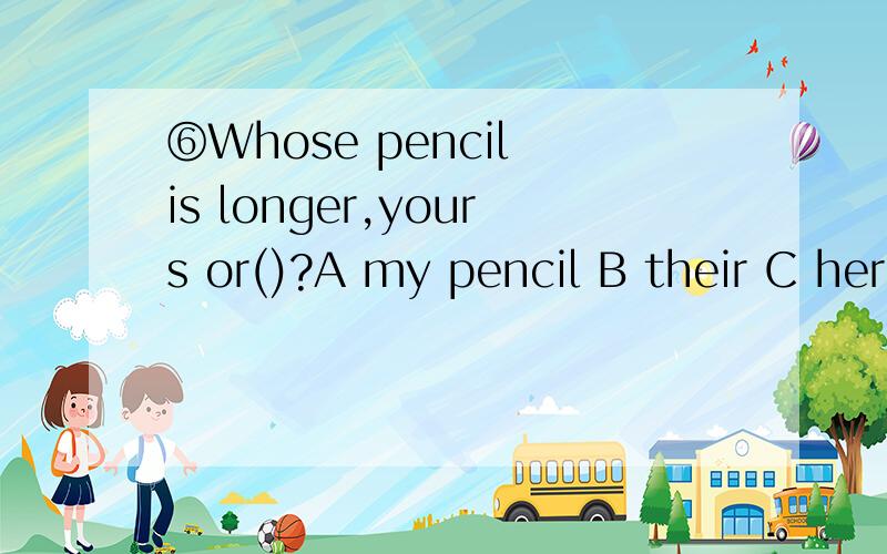 ⑥Whose pencil is longer,yours or()?A my pencil B their C her