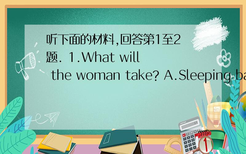 听下面的材料,回答第1至2 题. 1.What will the woman take? A.Sleeping bags