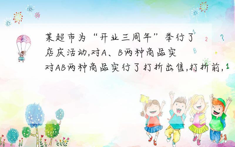 某超市为“开业三周年”举行了店庆活动,对A、B两种商品实对AB两种商品实行了打折出售,打折前,