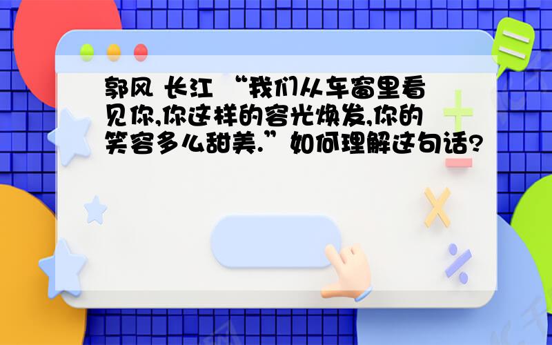 郭风 长江 “我们从车窗里看见你,你这样的容光焕发,你的笑容多么甜美.”如何理解这句话?