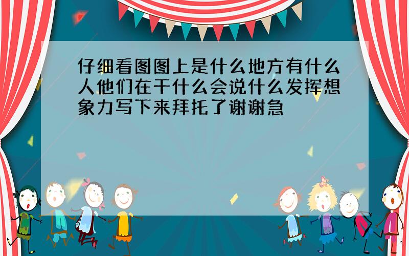 仔细看图图上是什么地方有什么人他们在干什么会说什么发挥想象力写下来拜托了谢谢急