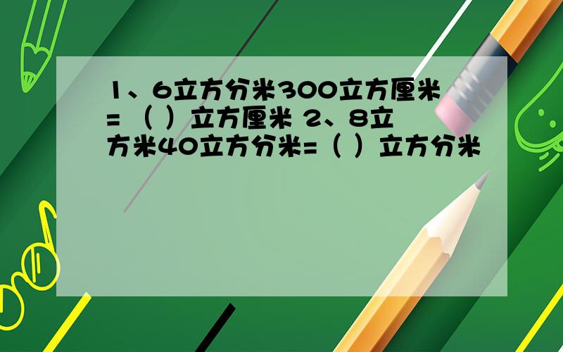 1、6立方分米300立方厘米= （ ）立方厘米 2、8立方米40立方分米=（ ）立方分米