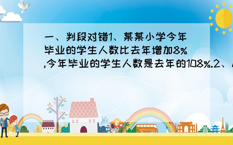 一、判段对错1、某某小学今年毕业的学生人数比去年增加8%,今年毕业的学生人数是去年的108%.2、从A地到B地,火车要行