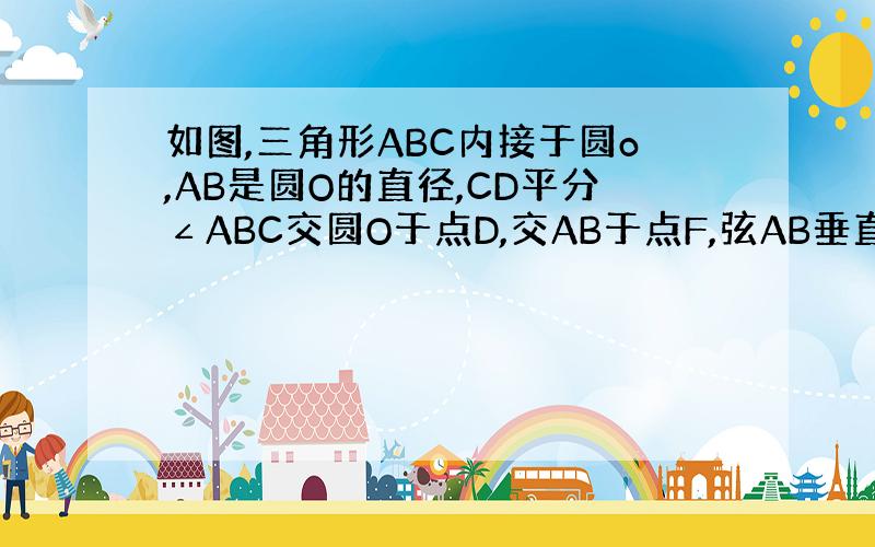 如图,三角形ABC内接于圆o,AB是圆O的直径,CD平分∠ABC交圆O于点D,交AB于点F,弦AB垂直CD于点H,连接C