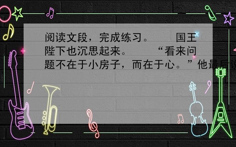 阅读文段，完成练习。　　国王陛下也沉思起来。　　“看来问题不在于小房子，而在于心。”他最后说。　　“心? 