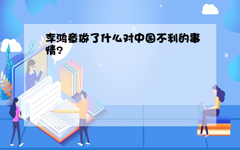 李鸿章做了什么对中国不利的事情?