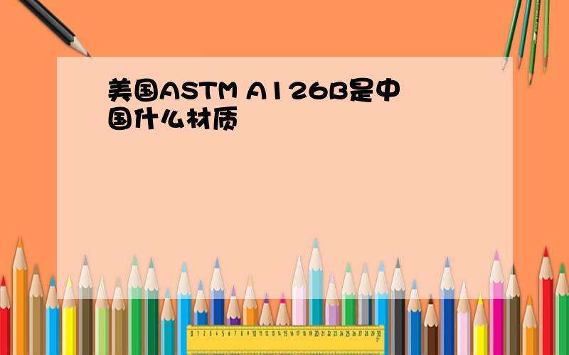 美国ASTM A126B是中国什么材质