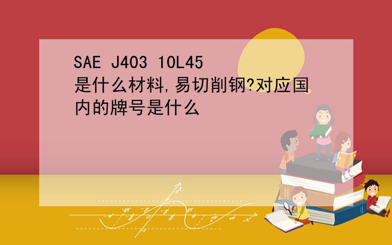 SAE J403 10L45是什么材料,易切削钢?对应国内的牌号是什么