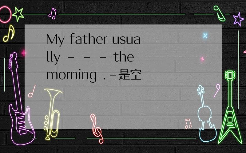 My father usually - - - the morning .-是空