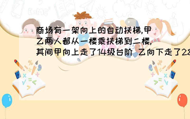 商场有一架向上的自动扶梯,甲乙两人都从一楼乘扶梯到二楼,其间甲向上走了14级台阶 乙向下走了28级台阶,