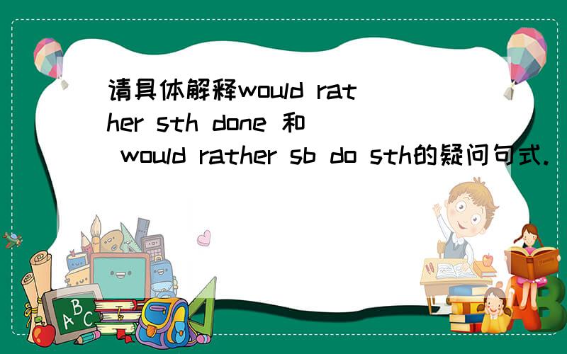 请具体解释would rather sth done 和 would rather sb do sth的疑问句式.