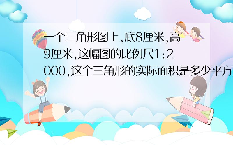 一个三角形图上,底8厘米,高9厘米,这幅图的比例尺1:2000,这个三角形的实际面积是多少平方米