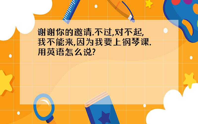 谢谢你的邀请.不过,对不起,我不能来,因为我要上钢琴课.用英语怎么说?