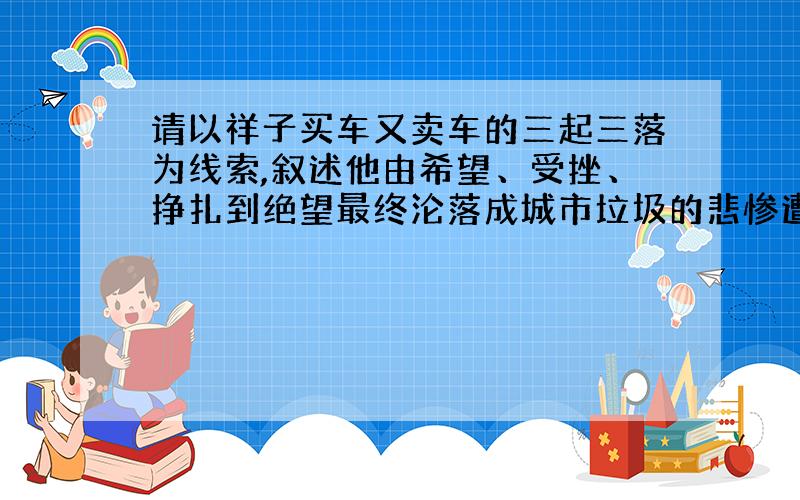 请以祥子买车又卖车的三起三落为线索,叙述他由希望、受挫、挣扎到绝望最终沦落成城市垃圾的悲惨遭遇