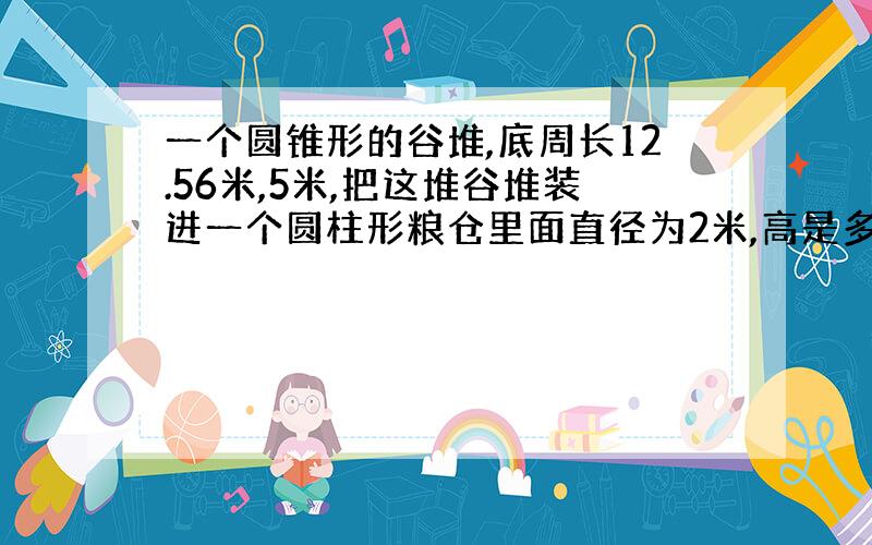 一个圆锥形的谷堆,底周长12.56米,5米,把这堆谷堆装进一个圆柱形粮仓里面直径为2米,高是多少米?