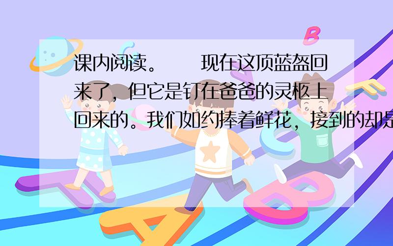 课内阅读。　　现在这顶蓝盔回来了，但它是钉在爸爸的灵柩上回来的。我们如约捧着鲜花，接到的却是爸爸那覆盖着国旗的遗体。鲜血