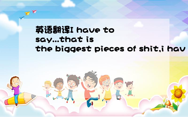 英语翻译I have to say...that is the biggest pieces of shit,i hav