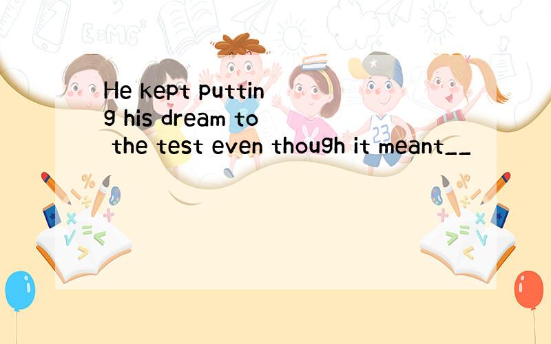 He kept putting his dream to the test even though it meant__