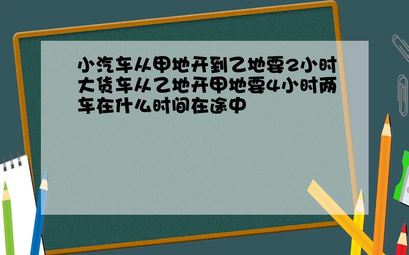 小汽车从甲地开到乙地要2小时大货车从乙地开甲地要4小时两车在什么时间在途中