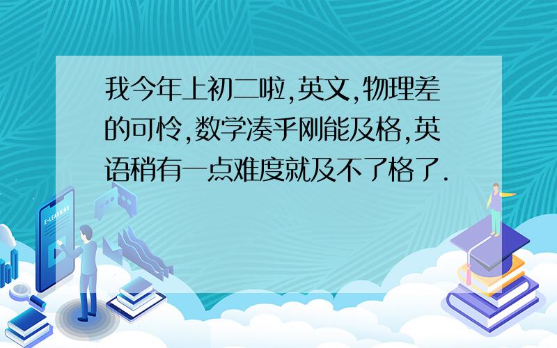 我今年上初二啦,英文,物理差的可怜,数学凑乎刚能及格,英语稍有一点难度就及不了格了.