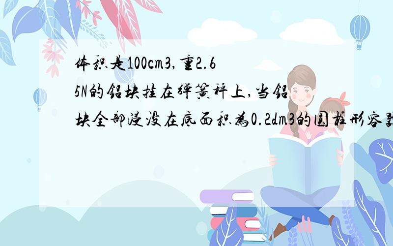 体积是100cm3,重2.65N的铝块挂在弹簧秤上,当铝块全部浸没在底面积为0.2dm3的圆柱形容器里水中时,求