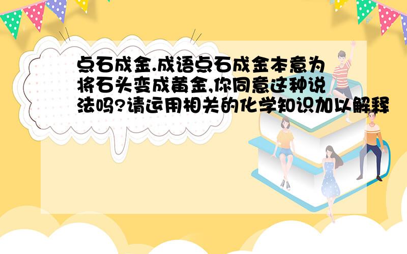 点石成金.成语点石成金本意为将石头变成黄金,你同意这种说法吗?请运用相关的化学知识加以解释