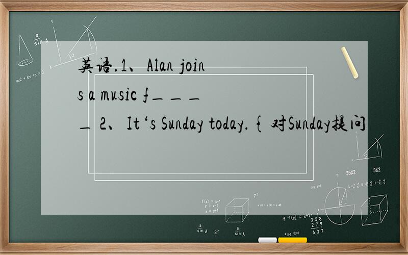 英语.1、Alan joins a music f____ 2、It‘s Sunday today.{对Sunday提问