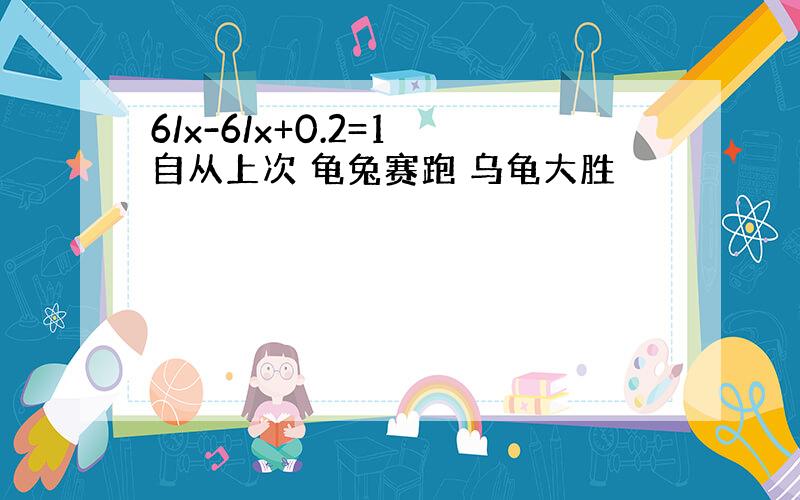 6/x-6/x+0.2=1 自从上次 龟兔赛跑 乌龟大胜