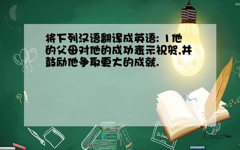 将下列汉语翻译成英语: 1他的父母对他的成功表示祝贺,并鼓励他争取更大的成就.