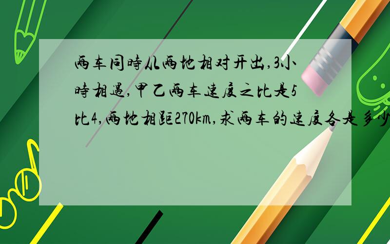 两车同时从两地相对开出,3小时相遇,甲乙两车速度之比是5比4,两地相距270km,求两车的速度各是多少?