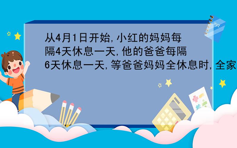 从4月1日开始,小红的妈妈每隔4天休息一天,他的爸爸每隔6天休息一天,等爸爸妈妈全休息时,全家一起去公园玩.最快要到什么