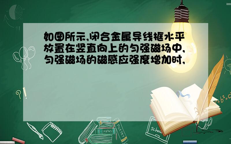 如图所示,闭合金属导线框水平放置在竖直向上的匀强磁场中,匀强磁场的磁感应强度增加时,